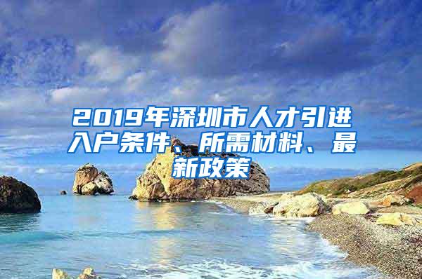 2019年深圳市人才引进入户条件、所需材料、最新政策