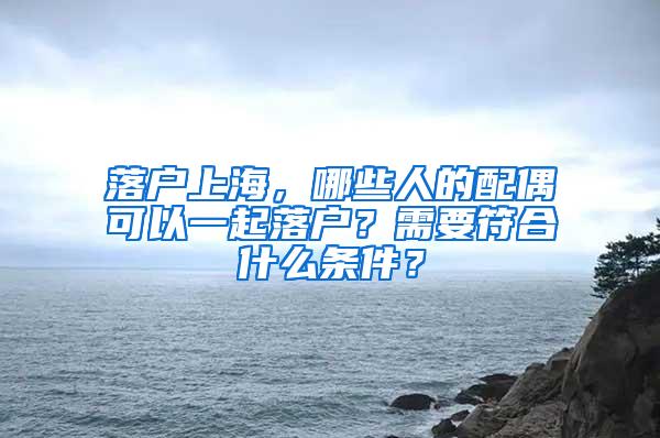 落户上海，哪些人的配偶可以一起落户？需要符合什么条件？