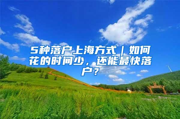 5种落户上海方式｜如何花的时间少，还能最快落户？