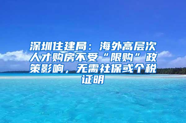 深圳住建局：海外高层次人才购房不受“限购”政策影响，无需社保或个税证明