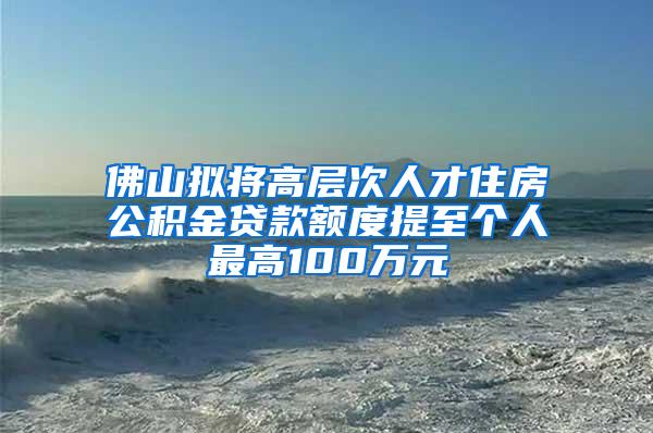 佛山拟将高层次人才住房公积金贷款额度提至个人最高100万元