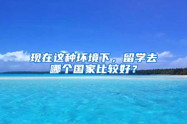 现在这种环境下，留学去哪个国家比较好？