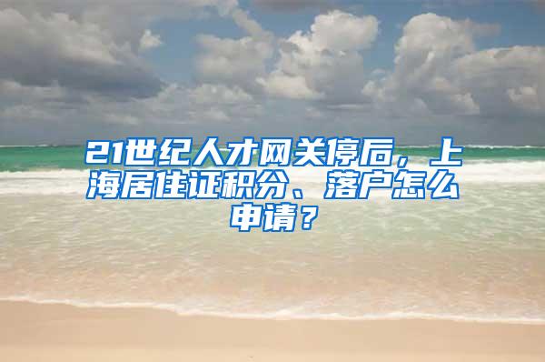 21世纪人才网关停后，上海居住证积分、落户怎么申请？