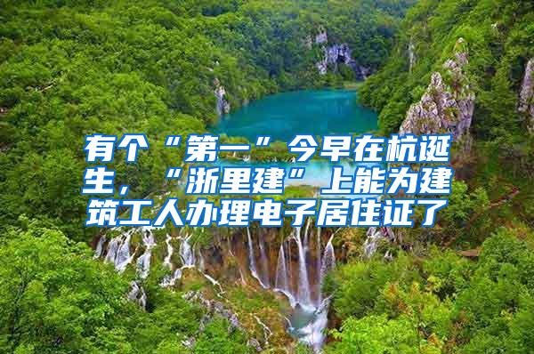 有个“第一”今早在杭诞生，“浙里建”上能为建筑工人办理电子居住证了