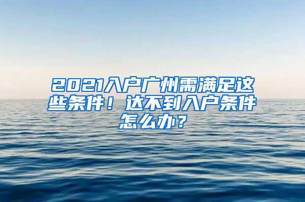 2021入户广州需满足这些条件！达不到入户条件怎么办？