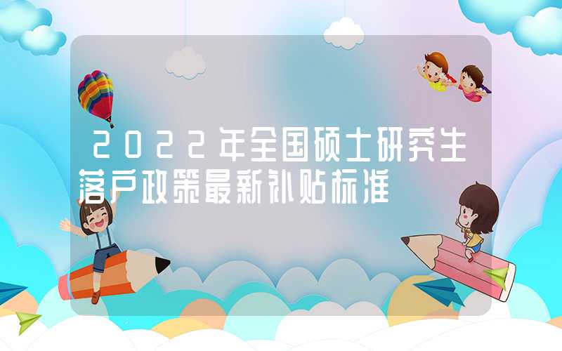 2022年全国硕士研究生落户政策最新补贴标准