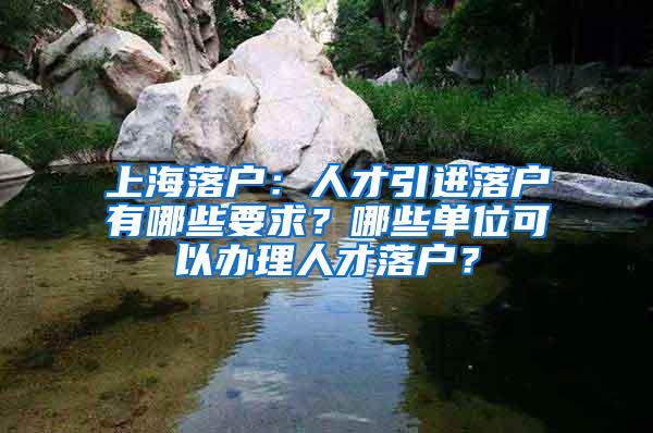 上海落户：人才引进落户有哪些要求？哪些单位可以办理人才落户？