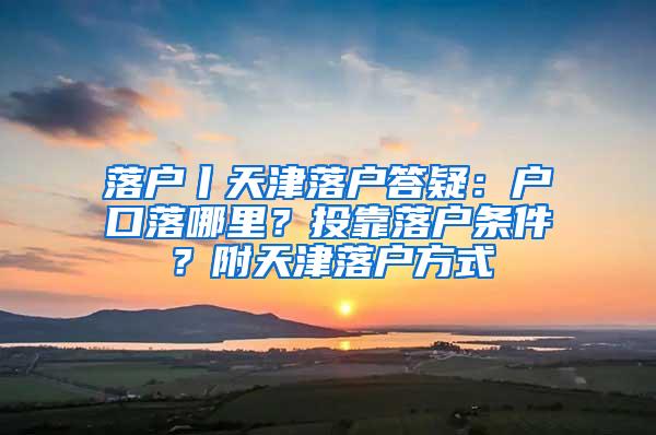 落户丨天津落户答疑：户口落哪里？投靠落户条件？附天津落户方式