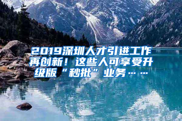 2019深圳人才引进工作再创新！这些人可享受升级版“秒批”业务……