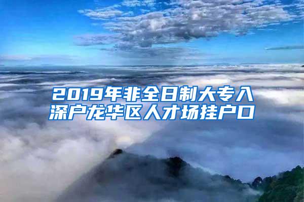 2019年非全日制大专入深户龙华区人才场挂户口