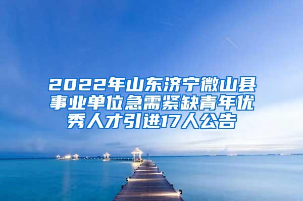 2022年山东济宁微山县事业单位急需紧缺青年优秀人才引进17人公告