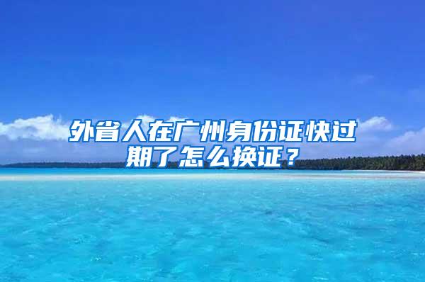 外省人在广州身份证快过期了怎么换证？