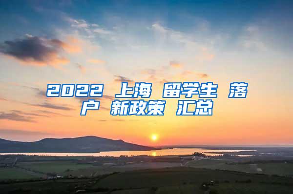 2022 上海 留学生 落户 新政策 汇总