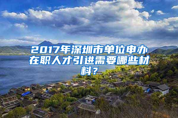 2017年深圳市单位申办在职人才引进需要哪些材料？