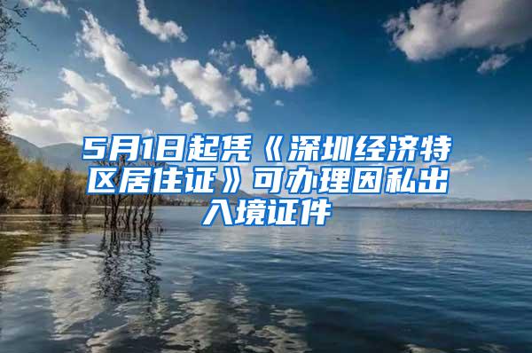 5月1日起凭《深圳经济特区居住证》可办理因私出入境证件