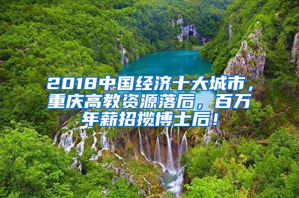 2018中国经济十大城市，重庆高教资源落后，百万年薪招揽博士后！