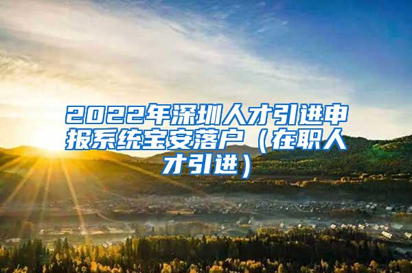 2022年深圳人才引进申报系统宝安落户（在职人才引进）