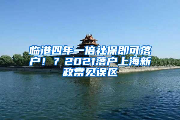 临港四年一倍社保即可落户！？2021落户上海新政常见误区