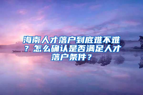 海南人才落户到底难不难？怎么确认是否满足人才落户条件？