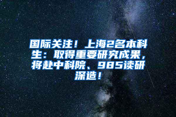 国际关注！上海2名本科生：取得重要研究成果，将赴中科院、985读研深造！