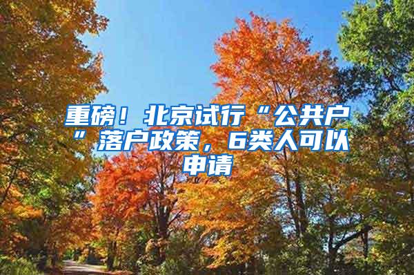 重磅！北京试行“公共户”落户政策，6类人可以申请