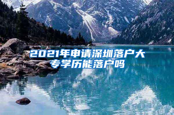 2021年申请深圳落户大专学历能落户吗