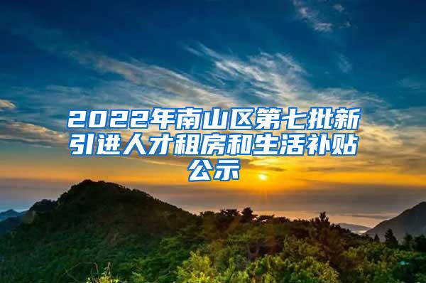 2022年南山区第七批新引进人才租房和生活补贴公示