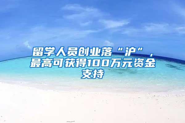 留学人员创业落“沪”，最高可获得100万元资金支持