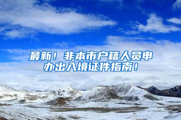 最新！非本市户籍人员申办出入境证件指南！