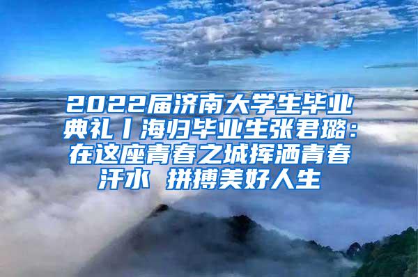 2022届济南大学生毕业典礼丨海归毕业生张君璐：在这座青春之城挥洒青春汗水 拼搏美好人生