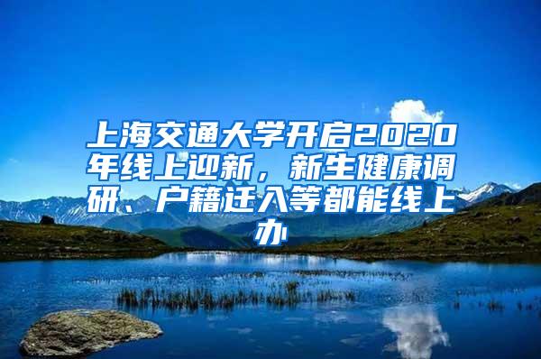 上海交通大学开启2020年线上迎新，新生健康调研、户籍迁入等都能线上办