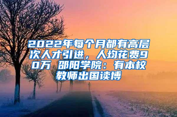 2022年每个月都有高层次人才引进，人均花费90万 邵阳学院：有本校教师出国读博