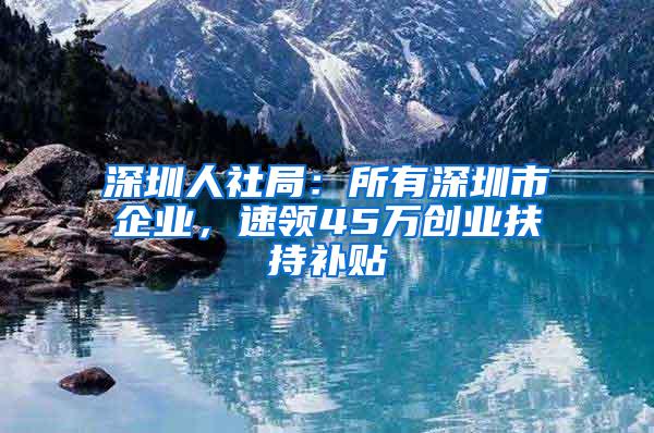 深圳人社局：所有深圳市企业，速领45万创业扶持补贴