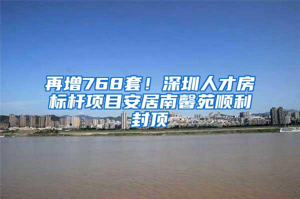 再增768套！深圳人才房标杆项目安居南馨苑顺利封顶