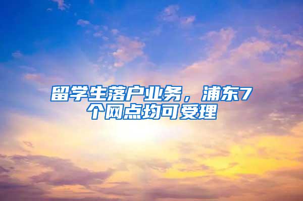 留学生落户业务，浦东7个网点均可受理