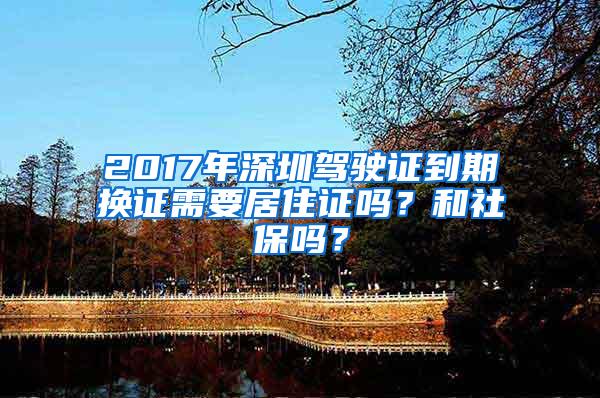 2017年深圳驾驶证到期换证需要居住证吗？和社保吗？