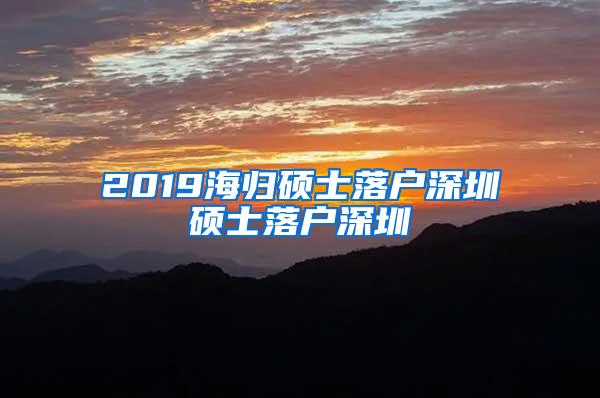 2019海归硕士落户深圳硕士落户深圳