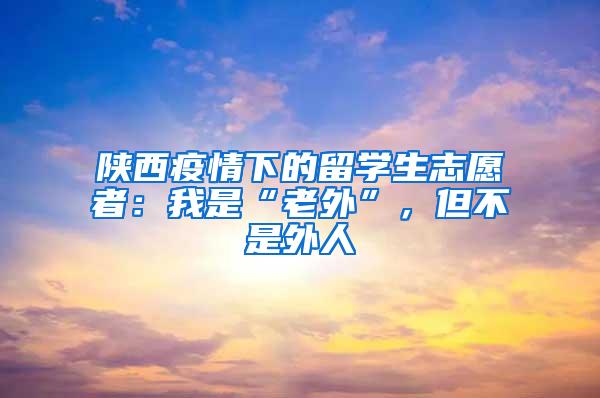 陕西疫情下的留学生志愿者：我是“老外”，但不是外人