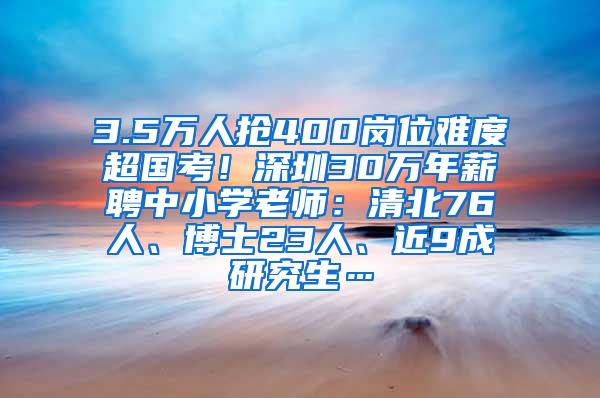 3.5万人抢400岗位难度超国考！深圳30万年薪聘中小学老师：清北76人、博士23人、近9成研究生…