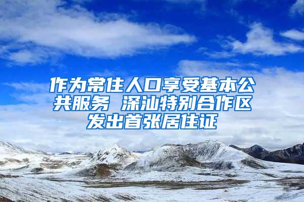 作为常住人口享受基本公共服务 深汕特别合作区发出首张居住证