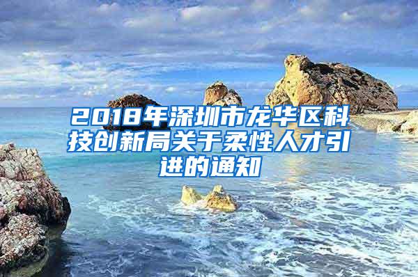 2018年深圳市龙华区科技创新局关于柔性人才引进的通知