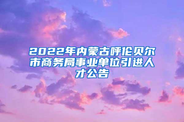 2022年内蒙古呼伦贝尔市商务局事业单位引进人才公告