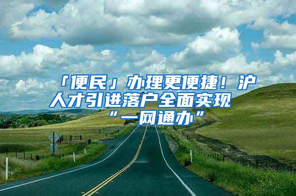 「便民」办理更便捷！沪人才引进落户全面实现“一网通办”