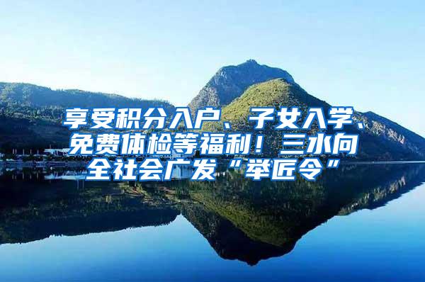 享受积分入户、子女入学、免费体检等福利！三水向全社会广发“举匠令”