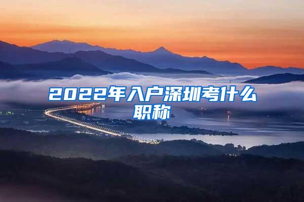 2022年入户深圳考什么职称