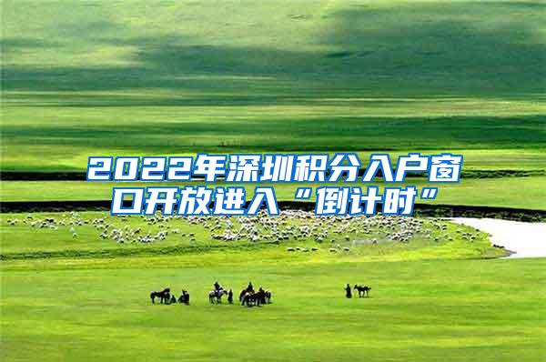 2022年深圳积分入户窗口开放进入“倒计时”