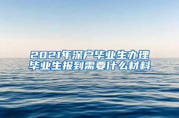 2021年深户毕业生办理毕业生报到需要什么材料