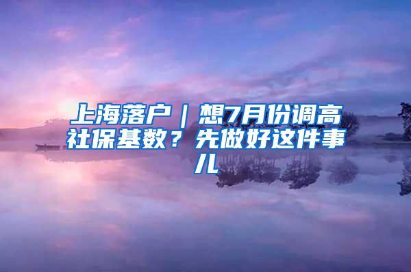 上海落户｜想7月份调高社保基数？先做好这件事儿