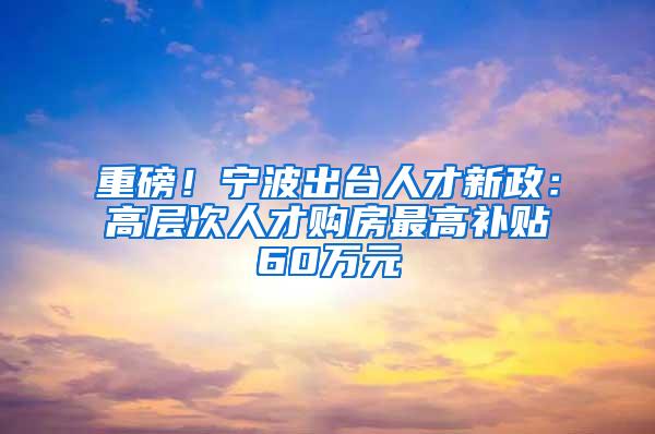 重磅！宁波出台人才新政：高层次人才购房最高补贴60万元