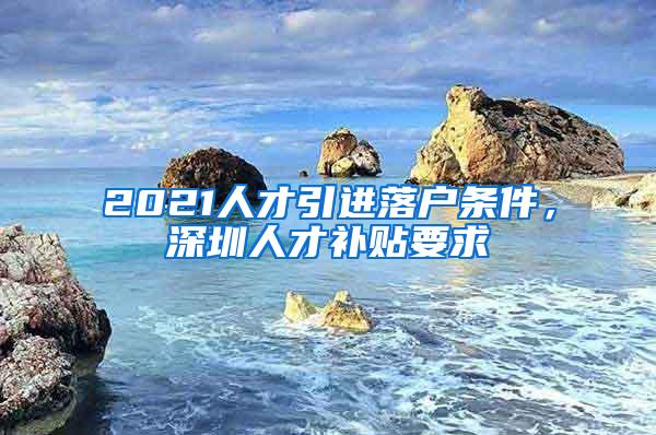 2021人才引进落户条件，深圳人才补贴要求